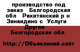 производство под заказ - Белгородская обл., Ракитянский р-н, Зинаидино с. Услуги » Другие   . Белгородская обл.